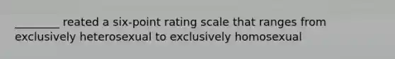 ________ reated a six-point rating scale that ranges from exclusively heterosexual to exclusively homosexual