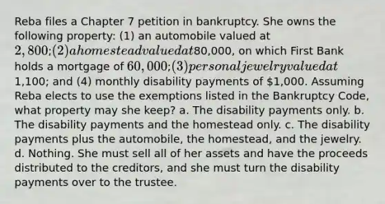 Reba files a Chapter 7 petition in bankruptcy. She owns the following property: (1) an automobile valued at 2,800; (2) a homestead valued at80,000, on which First Bank holds a mortgage of 60,000; (3) personal jewelry valued at1,100; and (4) monthly disability payments of 1,000. Assuming Reba elects to use the exemptions listed in the Bankruptcy Code, what property may she keep? a. The disability payments only. b. The disability payments and the homestead only. c. The disability payments plus the automobile, the homestead, and the jewelry. d. Nothing. She must sell all of her assets and have the proceeds distributed to the creditors, and she must turn the disability payments over to the trustee.