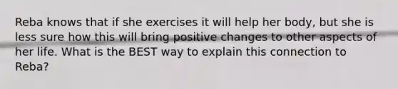 Reba knows that if she exercises it will help her body, but she is less sure how this will bring positive changes to other aspects of her life. What is the BEST way to explain this connection to Reba?