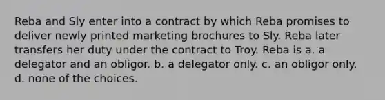 Reba and Sly enter into a contract by which Reba promises to deliver newly printed marketing brochures to Sly. Reba later transfers her duty under the contract to Troy. Reba is a. a delegator and an obligor. b. a delegator only. c. an obligor only. d. none of the choices.