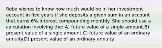 Reba wishes to know how much would be in her investment account in five years if she deposits a given sum in an account that earns 6% interest compounding monthly. She should use a calculation involving the: A) future value of a single amount.B) present value of a single amount.C) future value of an ordinary annuity.D) present value of an ordinary annuity.