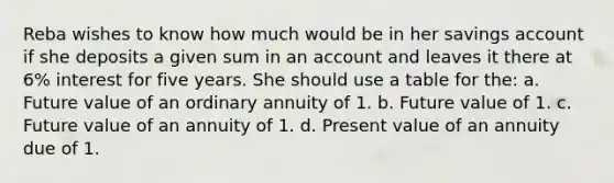 Reba wishes to know how much would be in her savings account if she deposits a given sum in an account and leaves it there at 6% interest for five years. She should use a table for the: a. Future value of an ordinary annuity of 1. b. Future value of 1. c. Future value of an annuity of 1. d. Present value of an annuity due of 1.