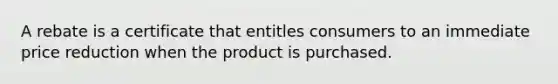 A rebate is a certificate that entitles consumers to an immediate price reduction when the product is purchased.