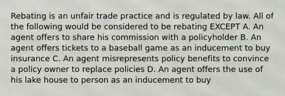 Rebating is an unfair trade practice and is regulated by law. All of the following would be considered to be rebating EXCEPT A. An agent offers to share his commission with a policyholder B. An agent offers tickets to a baseball game as an inducement to buy insurance C. An agent misrepresents policy benefits to convince a policy owner to replace policies D. An agent offers the use of his lake house to person as an inducement to buy