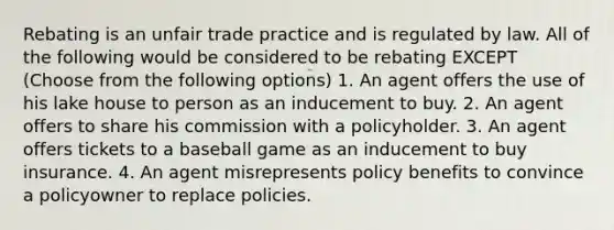 Rebating is an unfair trade practice and is regulated by law. All of the following would be considered to be rebating EXCEPT (Choose from the following options) 1. An agent offers the use of his lake house to person as an inducement to buy. 2. An agent offers to share his commission with a policyholder. 3. An agent offers tickets to a baseball game as an inducement to buy insurance. 4. An agent misrepresents policy benefits to convince a policyowner to replace policies.