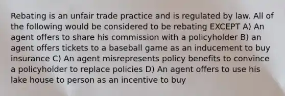 Rebating is an unfair trade practice and is regulated by law. All of the following would be considered to be rebating EXCEPT A) An agent offers to share his commission with a policyholder B) an agent offers tickets to a baseball game as an inducement to buy insurance C) An agent misrepresents policy benefits to convince a policyholder to replace policies D) An agent offers to use his lake house to person as an incentive to buy