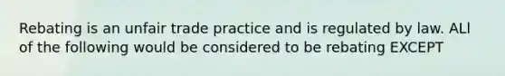 Rebating is an unfair trade practice and is regulated by law. ALl of the following would be considered to be rebating EXCEPT