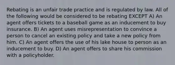 Rebating is an unfair trade practice and is regulated by law. All of the following would be considered to be rebating EXCEPT A) An agent offers tickets to a baseball game as an inducement to buy insurance. B) An agent uses misrepresentation to convince a person to cancel an existing policy and take a new policy from him. C) An agent offers the use of his lake house to person as an inducement to buy. D) An agent offers to share his commission with a policyholder.