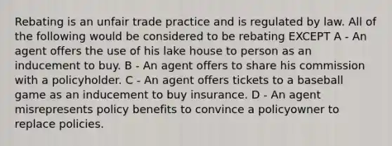 Rebating is an unfair trade practice and is regulated by law. All of the following would be considered to be rebating EXCEPT A - An agent offers the use of his lake house to person as an inducement to buy. B - An agent offers to share his commission with a policyholder. C - An agent offers tickets to a baseball game as an inducement to buy insurance. D - An agent misrepresents policy benefits to convince a policyowner to replace policies.