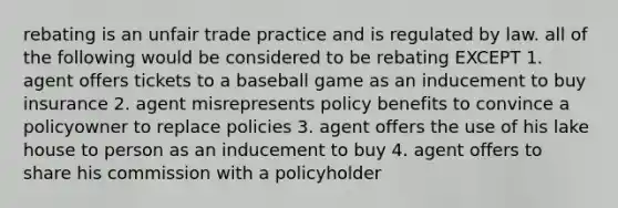 rebating is an unfair trade practice and is regulated by law. all of the following would be considered to be rebating EXCEPT 1. agent offers tickets to a baseball game as an inducement to buy insurance 2. agent misrepresents policy benefits to convince a policyowner to replace policies 3. agent offers the use of his lake house to person as an inducement to buy 4. agent offers to share his commission with a policyholder