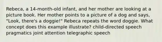 Rebeca, a 14-month-old infant, and her mother are looking at a picture book. Her mother points to a picture of a dog and says, "Look, there's a doggie!" Rebeca repeats the word doggie. What concept does this example illustrate? child-directed speech pragmatics joint attention telegraphic speech