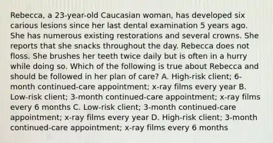 Rebecca, a 23-year-old Caucasian woman, has developed six carious lesions since her last dental examination 5 years ago. She has numerous existing restorations and several crowns. She reports that she snacks throughout the day. Rebecca does not floss. She brushes her teeth twice daily but is often in a hurry while doing so. Which of the following is true about Rebecca and should be followed in her plan of care? A. High-risk client; 6-month continued-care appointment; x-ray films every year B. Low-risk client; 3-month continued-care appointment; x-ray films every 6 months C. Low-risk client; 3-month continued-care appointment; x-ray films every year D. High-risk client; 3-month continued-care appointment; x-ray films every 6 months