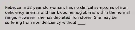 Rebecca, a 32-year-old woman, has no clinical symptoms of iron-deficiency anemia and her blood hemoglobin is within the normal range. However, she has depleted iron stores. She may be suffering from iron deficiency without ____.