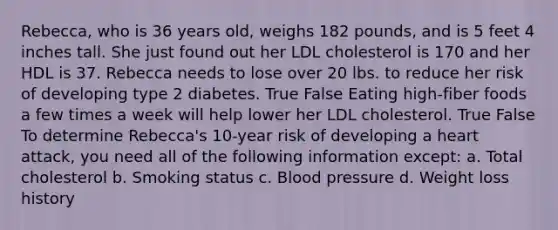 Rebecca, who is 36 years old, weighs 182 pounds, and is 5 feet 4 inches tall. She just found out her LDL cholesterol is 170 and her HDL is 37. Rebecca needs to lose over 20 lbs. to reduce her risk of developing type 2 diabetes. True False Eating high-fiber foods a few times a week will help lower her LDL cholesterol. True False To determine Rebecca's 10-year risk of developing a heart attack, you need all of the following information except: a. Total cholesterol b. Smoking status c. Blood pressure d. Weight loss history