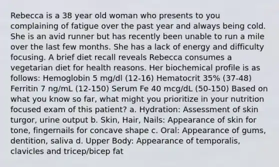 Rebecca is a 38 year old woman who presents to you complaining of fatigue over the past year and always being cold. She is an avid runner but has recently been unable to run a mile over the last few months. She has a lack of energy and difficulty focusing. A brief diet recall reveals Rebecca consumes a vegetarian diet for health reasons. Her biochemical profile is as follows: Hemoglobin 5 mg/dl (12-16) Hematocrit 35% (37-48) Ferritin 7 ng/mL (12-150) Serum Fe 40 mcg/dL (50-150) Based on what you know so far, what might you prioritize in your nutrition focused exam of this patient? a. Hydration: Assessment of skin turgor, urine output b. Skin, Hair, Nails: Appearance of skin for tone, fingernails for concave shape c. Oral: Appearance of gums, dentition, saliva d. Upper Body: Appearance of temporalis, clavicles and tricep/bicep fat