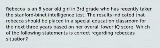 Rebecca is an 8 year old girl in 3rd grade who has recently taken the stanford-binet intelligence test. The results indicated that rebecca should be placed in a special education classroom for the next three years based on her overall lower IQ score. Which of the following statements is correct regarding rebeccas situation?