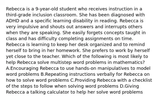 Rebecca is a 9-year-old student who receives instruction in a third-grade inclusion classroom. She has been diagnosed with ADHD and a specific learning disability in reading. Rebecca is very impulsive and shouts out answers and interrupts others when they are speaking. She easily forgets concepts taught in class and has difficulty completing assignments on time. Rebecca is learning to keep her desk organized and to remind herself to bring in her homework. She prefers to work by herself yet close to the teacher. Which of the following is most likely to help Rebecca solve multistep word problems in mathematics? A.Encouraging Rebecca to use hands-on manipulatives to model word problems B.Repeating instructions verbally for Rebecca on how to solve word problems C.Providing Rebecca with a checklist of the steps to follow when solving word problems D.Giving Rebecca a talking calculator to help her solve word problems