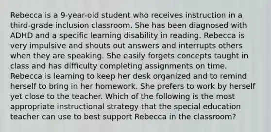 Rebecca is a 9-year-old student who receives instruction in a third-grade inclusion classroom. She has been diagnosed with ADHD and a specific learning disability in reading. Rebecca is very impulsive and shouts out answers and interrupts others when they are speaking. She easily forgets concepts taught in class and has difficulty completing assignments on time. Rebecca is learning to keep her desk organized and to remind herself to bring in her homework. She prefers to work by herself yet close to the teacher. Which of the following is the most appropriate instructional strategy that the special education teacher can use to best support Rebecca in the classroom?