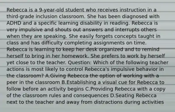 Rebecca is a 9-year-old student who receives instruction in a third-grade inclusion classroom. She has been diagnosed with ADHD and a specific learning disability in reading. Rebecca is very impulsive and shouts out answers and interrupts others when they are speaking. She easily forgets concepts taught in class and has difficulty completing assignments on time. Rebecca is learning to keep her desk organized and to remind herself to bring in her homework. She prefers to work by herself yet close to the teacher. Question: Which of the following teacher actions is most likely to control Rebecca's impulsive behavior in the classroom? A.Giving Rebecca the option of working with a peer in the classroom B.Establishing a visual cue for Rebecca to follow before an activity begins C.Providing Rebecca with a copy of the classroom rules and consequences D.Seating Rebecca next to the teacher and away from distractions during activities