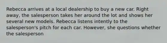 Rebecca arrives at a local dealership to buy a new car. Right away, the salesperson takes her around the lot and shows her several new models. Rebecca listens intently to the salesperson's pitch for each car. However, she questions whether the salesperson