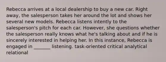 Rebecca arrives at a local dealership to buy a new car. Right away, the salesperson takes her around the lot and shows her several new models. Rebecca listens intently to the salesperson's pitch for each car. However, she questions whether the salesperson really knows what he's talking about and if he is sincerely interested in helping her. In this instance, Rebecca is engaged in _______ listening. task-oriented critical analytical relational