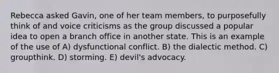 Rebecca asked Gavin, one of her team members, to purposefully think of and voice criticisms as the group discussed a popular idea to open a branch office in another state. This is an example of the use of A) dysfunctional conflict. B) the dialectic method. C) groupthink. D) storming. E) devil's advocacy.