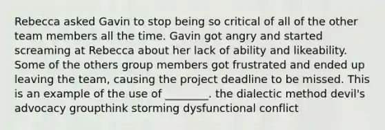 Rebecca asked Gavin to stop being so critical of all of the other team members all the time. Gavin got angry and started screaming at Rebecca about her lack of ability and likeability. Some of the others group members got frustrated and ended up leaving the team, causing the project deadline to be missed. This is an example of the use of ________. the dialectic method devil's advocacy groupthink storming dysfunctional conflict