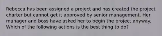 Rebecca has been assigned a project and has created the project charter but cannot get it approved by senior management. Her manager and boss have asked her to begin the project anyway. Which of the following actions is the best thing to do?