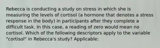 Rebecca is conducting a study on stress in which she is measuring the levels of cortisol (a hormone that denotes a stress response in the body) in participants after they complete a difficult task. In this case, a reading of zero would mean no cortisol. Which of the following descriptors apply to the variable "cortisol" in Rebecca's study? Applicable: