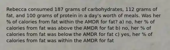 Rebecca consumed 187 grams of carbohydrates, 112 grams of fat, and 100 grams of protein in a day's worth of meals. Was her % of calories from fat within the AMDR for fat? a) no, her % of calories from fat was above the AMDR for fat b) no, her % of calories from fat was below the AMDR for fat c) yes, her % of calories from fat was within the AMDR for fat