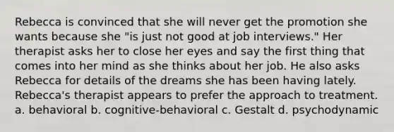 Rebecca is convinced that she will never get the promotion she wants because she "is just not good at job interviews." Her therapist asks her to close her eyes and say the first thing that comes into her mind as she thinks about her job. He also asks Rebecca for details of the dreams she has been having lately. Rebecca's therapist appears to prefer the approach to treatment. a. behavioral b. cognitive-behavioral c. Gestalt d. psychodynamic