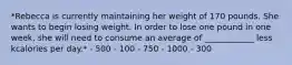 *Rebecca is currently maintaining her weight of 170 pounds. She wants to begin losing weight. In order to lose one pound in one week, she will need to consume an average of ____________ less kcalories per day.* - 500 - 100 - 750 - 1000 - 300