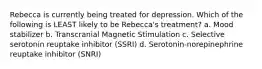 Rebecca is currently being treated for depression. Which of the following is LEAST likely to be Rebecca's treatment? a. Mood stabilizer b. Transcranial Magnetic Stimulation c. Selective serotonin reuptake inhibitor (SSRI) d. Serotonin-norepinephrine reuptake inhibitor (SNRI)