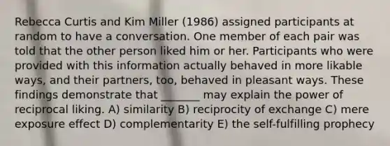 Rebecca Curtis and Kim Miller (1986) assigned participants at random to have a conversation. One member of each pair was told that the other person liked him or her. Participants who were provided with this information actually behaved in more likable ways, and their partners, too, behaved in pleasant ways. These findings demonstrate that _______ may explain the power of reciprocal liking. A) similarity B) reciprocity of exchange C) mere exposure effect D) complementarity E) the self-fulfilling prophecy