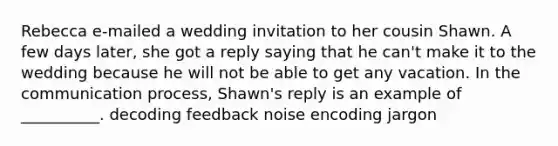 Rebecca e-mailed a wedding invitation to her cousin Shawn. A few days later, she got a reply saying that he can't make it to the wedding because he will not be able to get any vacation. In the communication process, Shawn's reply is an example of __________. decoding feedback noise encoding jargon