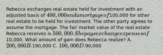 Rebecca exchanges real estate held for investment with an adjusted basis of 400,000 and a mortgage of100,000 for other real estate to be held for investment. The other party agrees to assume the mortgage. The fair market value of the real estate Rebecca receives is 500,000. She pays exchange expenses of10,000. What amount of gain does Rebecca realize? A. 200,000 B.190,000 C. 100,000 D.90,000