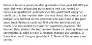 Rebecca found a great job after graduation that paid 60,000 per year. She went ahead and purchased a new car, rented an expensive apartment, and furnished the apartment using her credit card. A few months after she was hired, the company had budget cuts and had to fire everyone who was hired in the past year. Since Rebecca could not find another job that paid as much, she was unable to make her payments anymore. She learned that: (Select the best answer below.) A. payday loans are convenient. B. debt is risky. C. finance charges are variable. D. there is no such thing as good debt. E. None of the answers are correct.