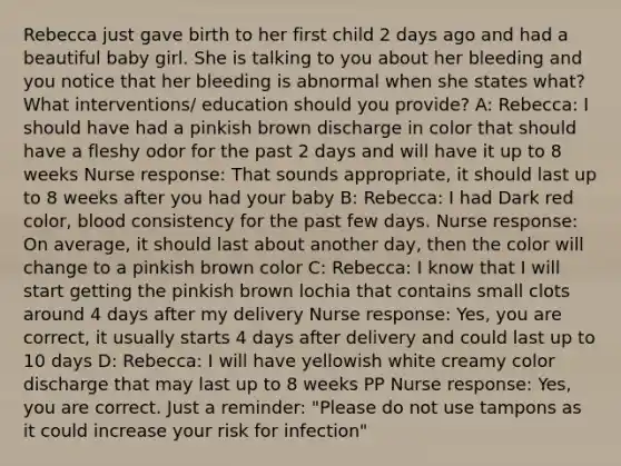 Rebecca just gave birth to her first child 2 days ago and had a beautiful baby girl. She is talking to you about her bleeding and you notice that her bleeding is abnormal when she states what? What interventions/ education should you provide? A: Rebecca: I should have had a pinkish brown discharge in color that should have a fleshy odor for the past 2 days and will have it up to 8 weeks Nurse response: That sounds appropriate, it should last up to 8 weeks after you had your baby B: Rebecca: I had Dark red color, blood consistency for the past few days. Nurse response: On average, it should last about another day, then the color will change to a pinkish brown color C: Rebecca: I know that I will start getting the pinkish brown lochia that contains small clots around 4 days after my delivery Nurse response: Yes, you are correct, it usually starts 4 days after delivery and could last up to 10 days D: Rebecca: I will have yellowish white creamy color discharge that may last up to 8 weeks PP Nurse response: Yes, you are correct. Just a reminder: "Please do not use tampons as it could increase your risk for infection"