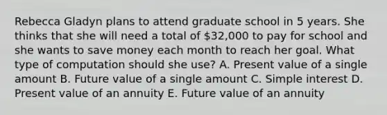 Rebecca Gladyn plans to attend graduate school in 5 years. She thinks that she will need a total of 32,000 to pay for school and she wants to save money each month to reach her goal. What type of computation should she use? A. Present value of a single amount B. Future value of a single amount C. Simple interest D. Present value of an annuity E. Future value of an annuity