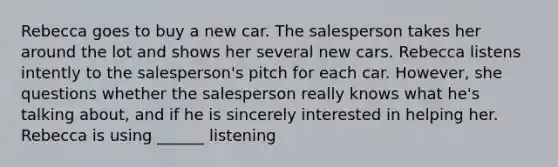 Rebecca goes to buy a new car. The salesperson takes her around the lot and shows her several new cars. Rebecca listens intently to the salesperson's pitch for each car. However, she questions whether the salesperson really knows what he's talking about, and if he is sincerely interested in helping her. Rebecca is using ______ listening