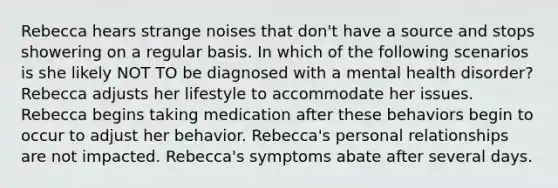 Rebecca hears strange noises that don't have a source and stops showering on a regular basis. In which of the following scenarios is she likely ﻿NOT TO be diagnosed with a mental health disorder? Rebecca adjusts her lifestyle to accommodate her issues. Rebecca begins taking medication after these behaviors begin to occur to adjust her behavior. Rebecca's personal relationships are not impacted. Rebecca's symptoms abate after several days.