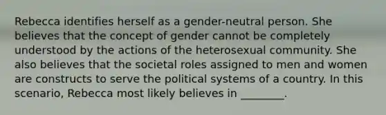 Rebecca identifies herself as a gender-neutral person. She believes that the concept of gender cannot be completely understood by the actions of the heterosexual community. She also believes that the societal roles assigned to men and women are constructs to serve the political systems of a country. In this scenario, Rebecca most likely believes in ________.