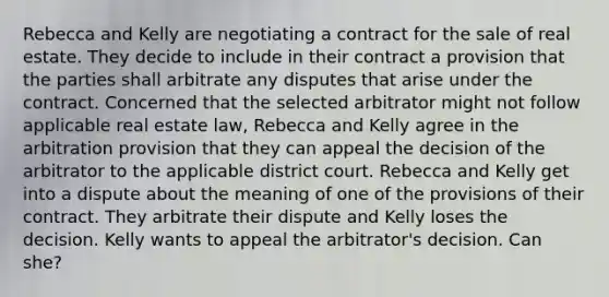 Rebecca and Kelly are negotiating a contract for the sale of real estate. They decide to include in their contract a provision that the parties shall arbitrate any disputes that arise under the contract. Concerned that the selected arbitrator might not follow applicable real estate law, Rebecca and Kelly agree in the arbitration provision that they can appeal the decision of the arbitrator to the applicable district court. Rebecca and Kelly get into a dispute about the meaning of one of the provisions of their contract. They arbitrate their dispute and Kelly loses the decision. Kelly wants to appeal the arbitrator's decision. Can she?