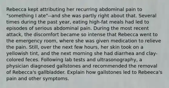 Rebecca kept attributing her recurring abdominal pain to "something I ate"--and she was partly right about that. Several times during the past year, eating high-fat meals had led to episodes of serious abdominal pain. During the most recent attack, the discomfort became so intense that Rebecca went to the emergency room, where she was given medication to relieve the pain. Still, over the next few hours, her skin took on a yellowish tint, and the next morning she had diarrhea and clay-colored feces. Following lab tests and ultrasonography, a physician diagnosed gallstones and recommended the removal of Rebecca's gallbladder. Explain how gallstones led to Rebeeca's pain and other symptoms.