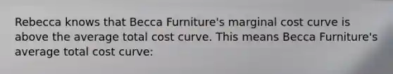 Rebecca knows that Becca Furniture's marginal cost curve is above the average total cost curve. This means Becca Furniture's average total cost curve: