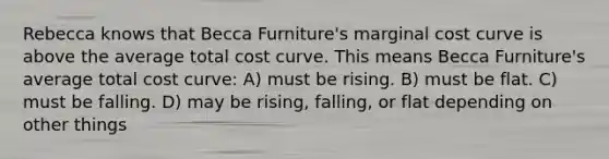 Rebecca knows that Becca Furniture's marginal cost curve is above the average total cost curve. This means Becca Furniture's average total cost curve: A) must be rising. B) must be flat. C) must be falling. D) may be rising, falling, or flat depending on other things