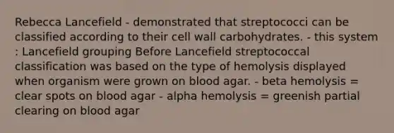 Rebecca Lancefield - demonstrated that streptococci can be classified according to their cell wall carbohydrates. - this system : Lancefield grouping Before Lancefield streptococcal classification was based on the type of hemolysis displayed when organism were grown on blood agar. - beta hemolysis = clear spots on blood agar - alpha hemolysis = greenish partial clearing on blood agar