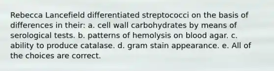 Rebecca Lancefield differentiated streptococci on the basis of differences in their: a. cell wall carbohydrates by means of serological tests. b. patterns of hemolysis on blood agar. c. ability to produce catalase. d. gram stain appearance. e. All of the choices are correct.