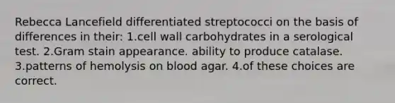 Rebecca Lancefield differentiated streptococci on the basis of differences in their: 1.cell wall carbohydrates in a serological test. 2.Gram stain appearance. ability to produce catalase. 3.patterns of hemolysis on blood agar. 4.of these choices are correct.