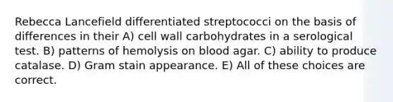 Rebecca Lancefield differentiated streptococci on the basis of differences in their A) cell wall carbohydrates in a serological test. B) patterns of hemolysis on blood agar. C) ability to produce catalase. D) Gram stain appearance. E) All of these choices are correct.